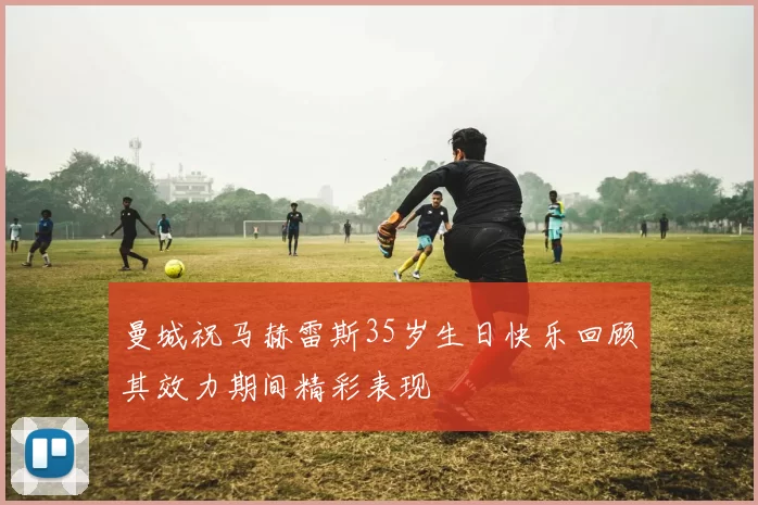 曼城祝马赫雷斯35岁生日快乐回顾其效力期间精彩表现